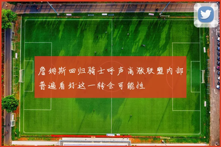詹姆斯回归骑士呼声高涨联盟内部普遍看好这一转会可能性