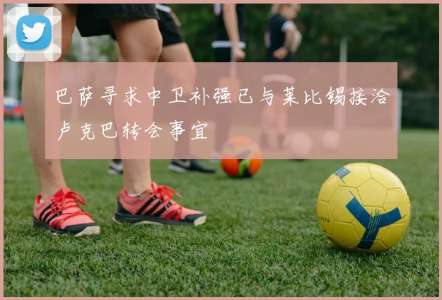 巴萨寻求中卫补强已与莱比锡接洽卢克巴转会事宜
