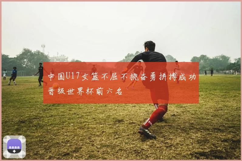 中国U17女篮不屈不挠奋勇拼搏成功晋级世界杯前六名