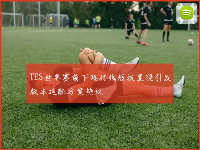 TES世界赛前下路对线短板显现引发版本适配方案热议