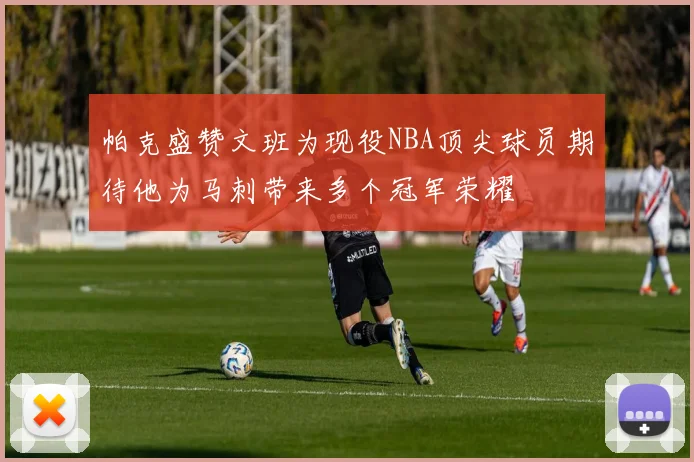 帕克盛赞文班为现役NBA顶尖球员期待他为马刺带来多个冠军荣耀